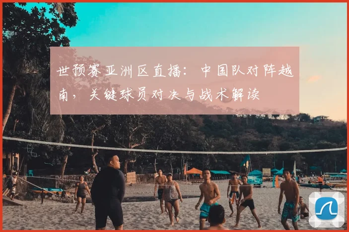 世预赛亚洲区直播：中国队对阵越南，关键球员对决与战术解读