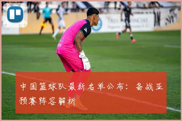 中国篮球队最新名单公布:备战亚预赛阵容解析