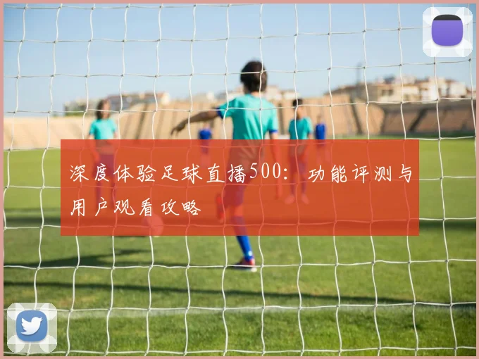 深度体验足球直播500：功能评测与用户观看攻略