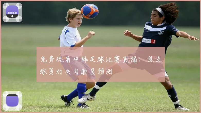免费观看中韩足球比赛直播：焦点球员对决与胜负预测