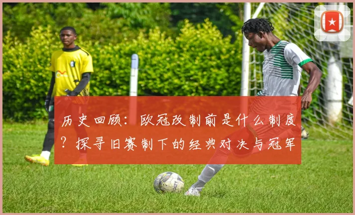 历史回顾：欧冠改制前是什么制度？探寻旧赛制下的经典对决与冠军传奇