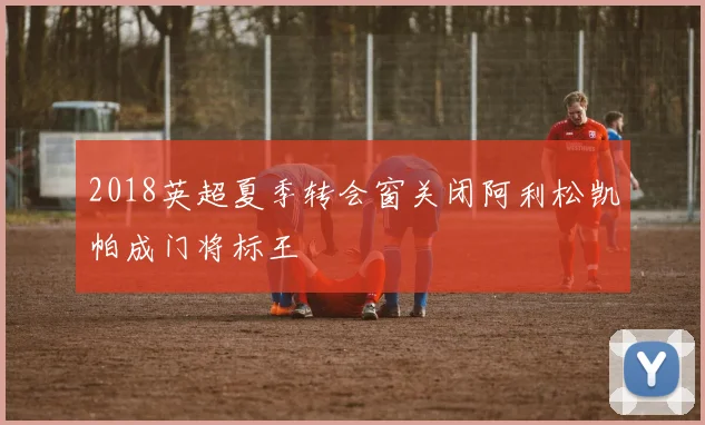 2018英超夏季转会窗关闭阿利松凯帕成门将标王