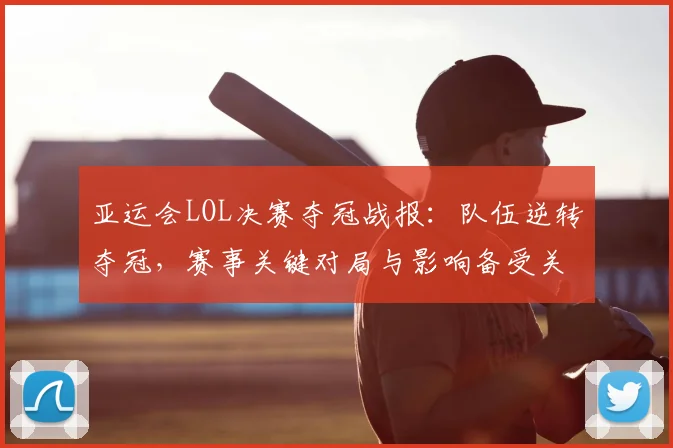 亚运会LOL决赛夺冠战报：队伍逆转夺冠，赛事关键对局与影响备受关注