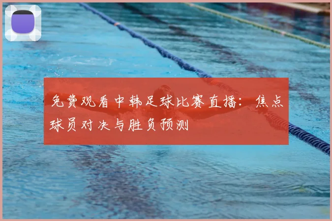 免费观看中韩足球比赛直播：焦点球员对决与胜负预测