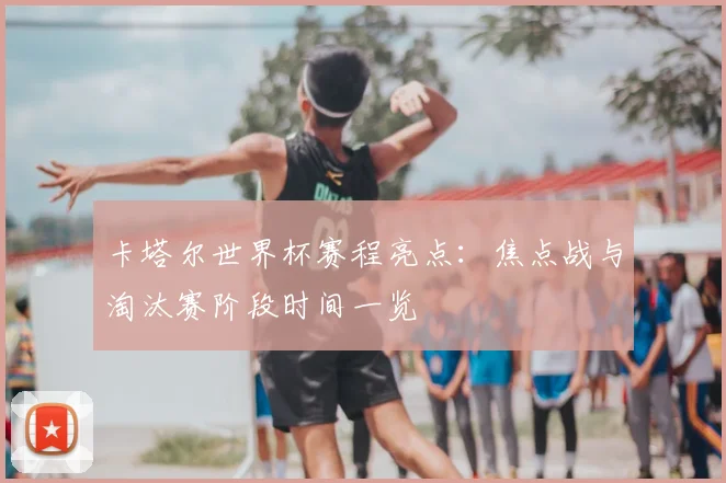 卡塔尔世界杯赛程亮点：焦点战与淘汰赛阶段时间一览