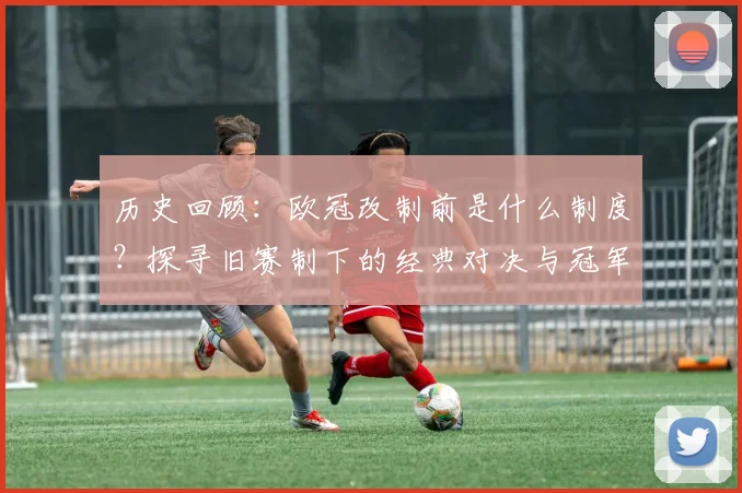 历史回顾：欧冠改制前是什么制度？探寻旧赛制下的经典对决与冠军传奇
