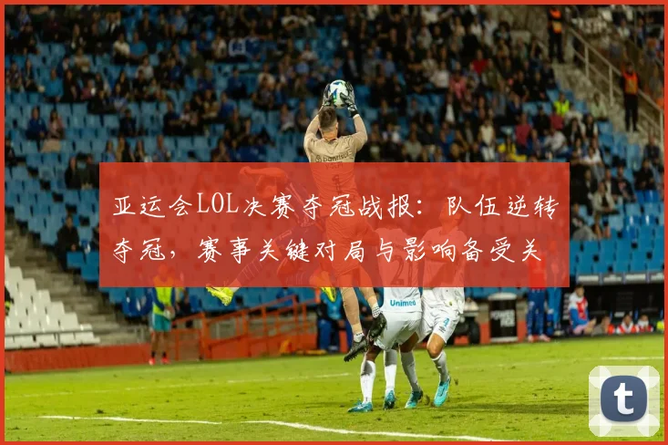 亚运会LOL决赛夺冠战报：队伍逆转夺冠，赛事关键对局与影响备受关注